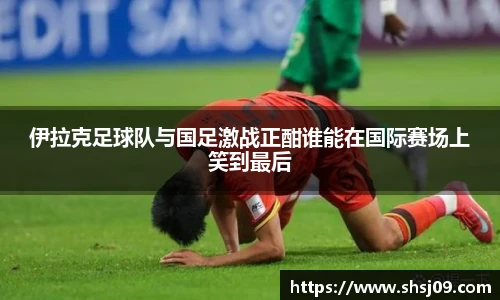 伊拉克足球队与国足激战正酣谁能在国际赛场上笑到最后