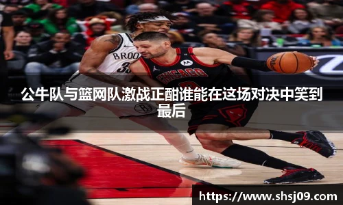 公牛队与篮网队激战正酣谁能在这场对决中笑到最后